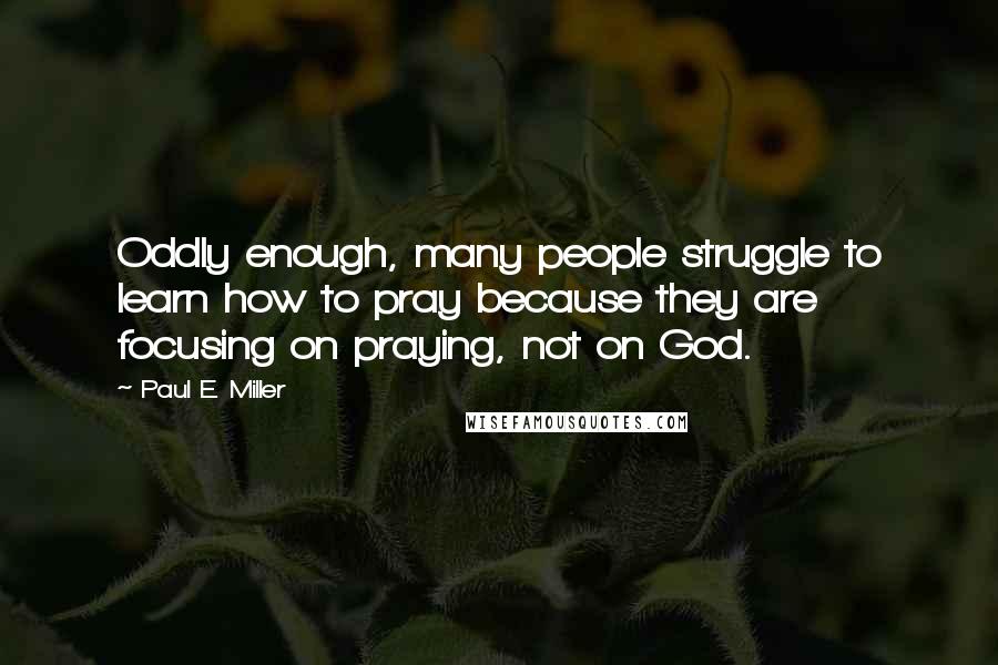 Paul E. Miller Quotes: Oddly enough, many people struggle to learn how to pray because they are focusing on praying, not on God.