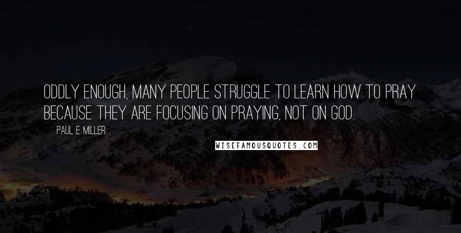 Paul E. Miller Quotes: Oddly enough, many people struggle to learn how to pray because they are focusing on praying, not on God.