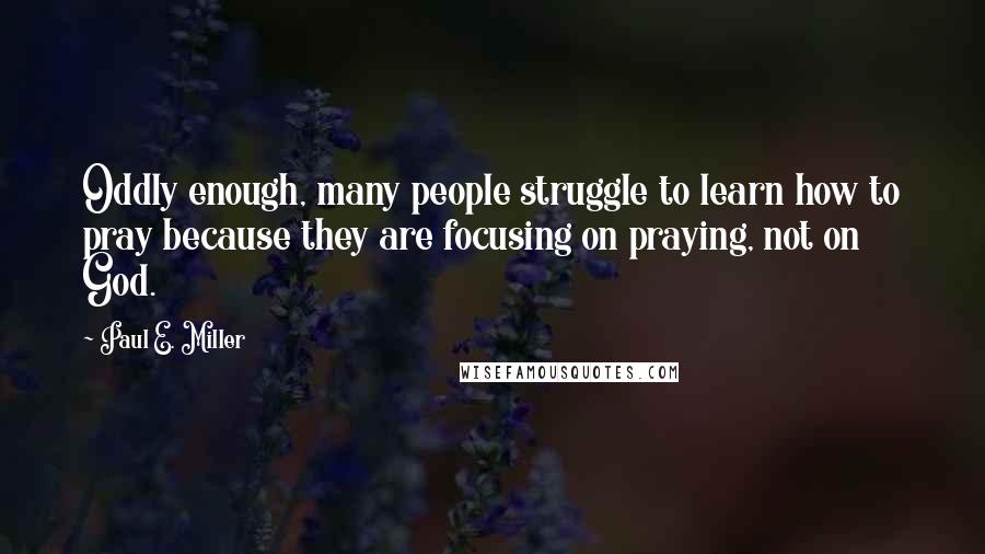 Paul E. Miller Quotes: Oddly enough, many people struggle to learn how to pray because they are focusing on praying, not on God.