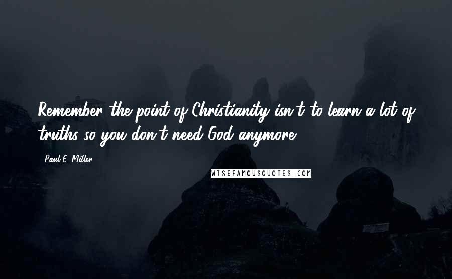 Paul E. Miller Quotes: Remember the point of Christianity isn't to learn a lot of truths so you don't need God anymore.