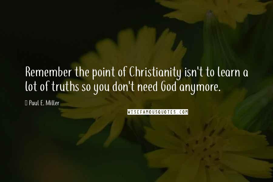 Paul E. Miller Quotes: Remember the point of Christianity isn't to learn a lot of truths so you don't need God anymore.
