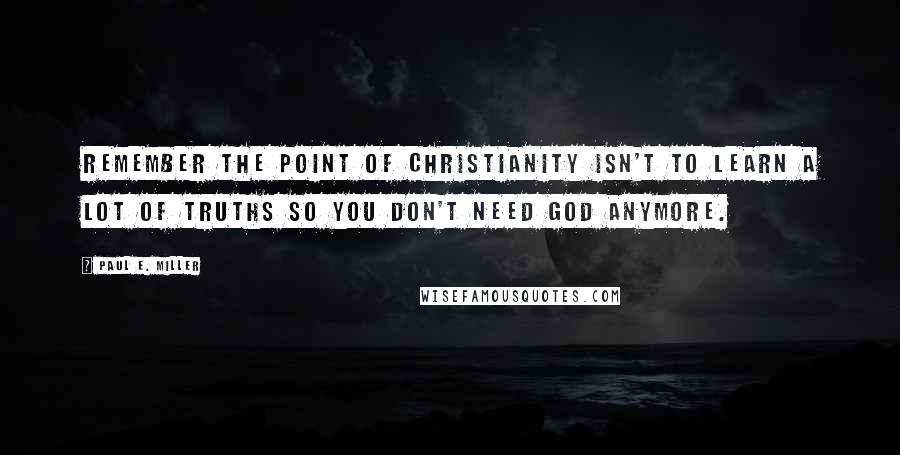 Paul E. Miller Quotes: Remember the point of Christianity isn't to learn a lot of truths so you don't need God anymore.