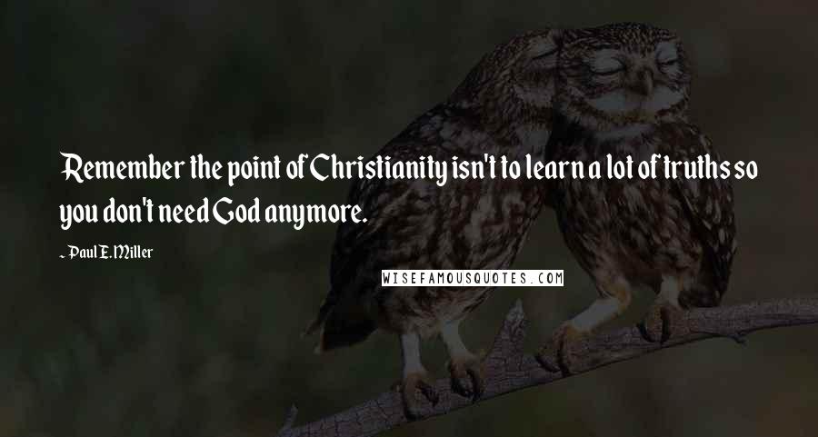 Paul E. Miller Quotes: Remember the point of Christianity isn't to learn a lot of truths so you don't need God anymore.