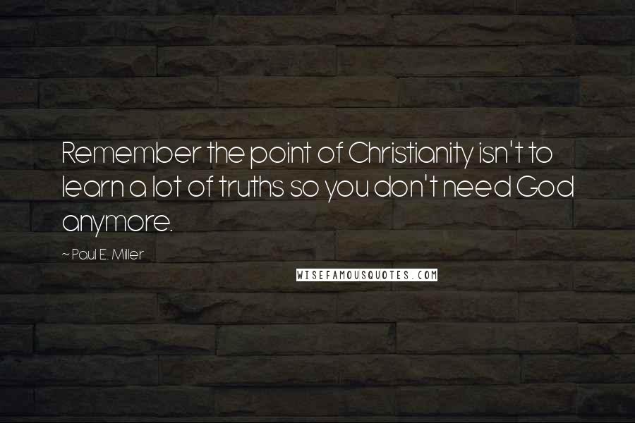 Paul E. Miller Quotes: Remember the point of Christianity isn't to learn a lot of truths so you don't need God anymore.