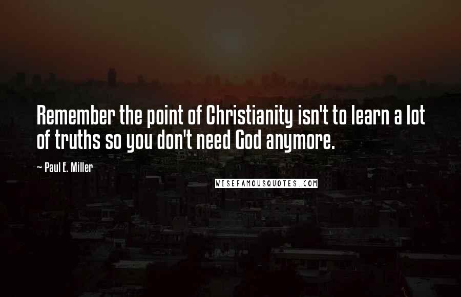 Paul E. Miller Quotes: Remember the point of Christianity isn't to learn a lot of truths so you don't need God anymore.