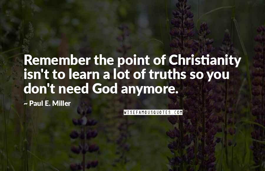 Paul E. Miller Quotes: Remember the point of Christianity isn't to learn a lot of truths so you don't need God anymore.