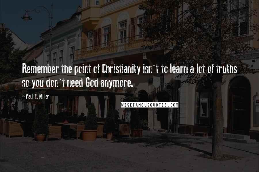 Paul E. Miller Quotes: Remember the point of Christianity isn't to learn a lot of truths so you don't need God anymore.