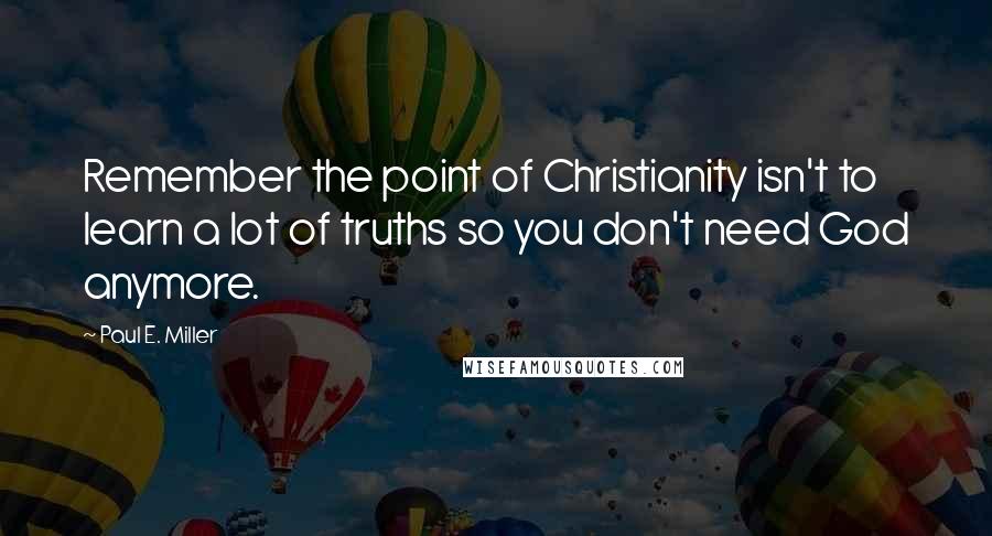 Paul E. Miller Quotes: Remember the point of Christianity isn't to learn a lot of truths so you don't need God anymore.