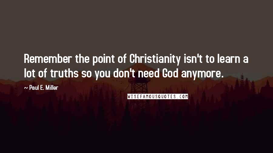 Paul E. Miller Quotes: Remember the point of Christianity isn't to learn a lot of truths so you don't need God anymore.