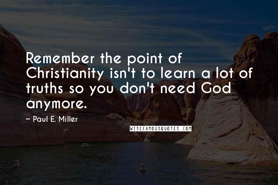 Paul E. Miller Quotes: Remember the point of Christianity isn't to learn a lot of truths so you don't need God anymore.