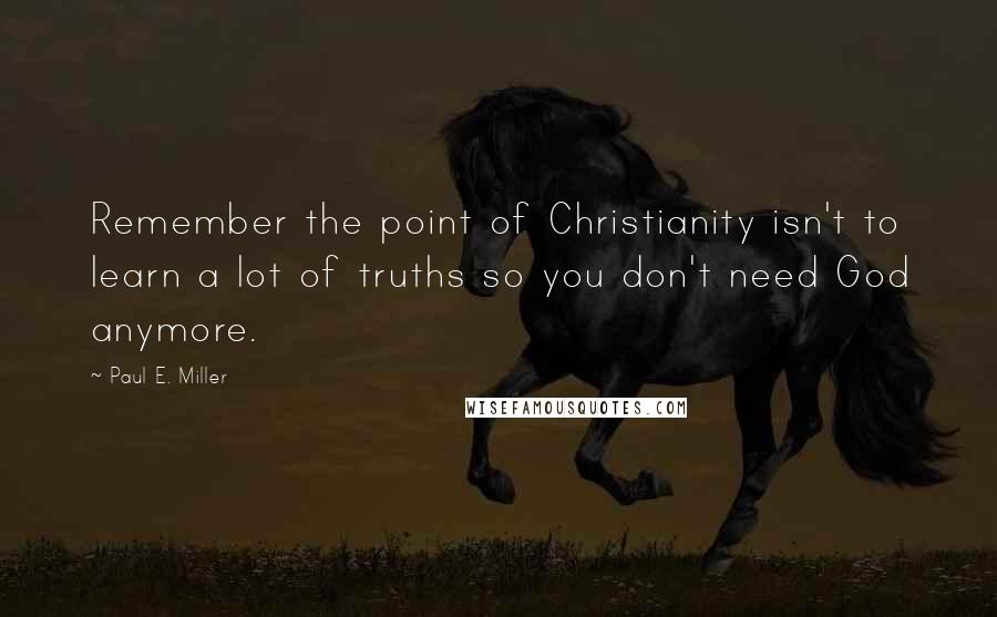 Paul E. Miller Quotes: Remember the point of Christianity isn't to learn a lot of truths so you don't need God anymore.