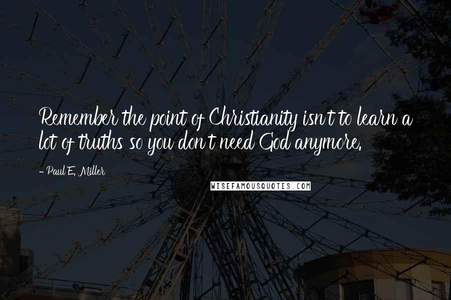Paul E. Miller Quotes: Remember the point of Christianity isn't to learn a lot of truths so you don't need God anymore.