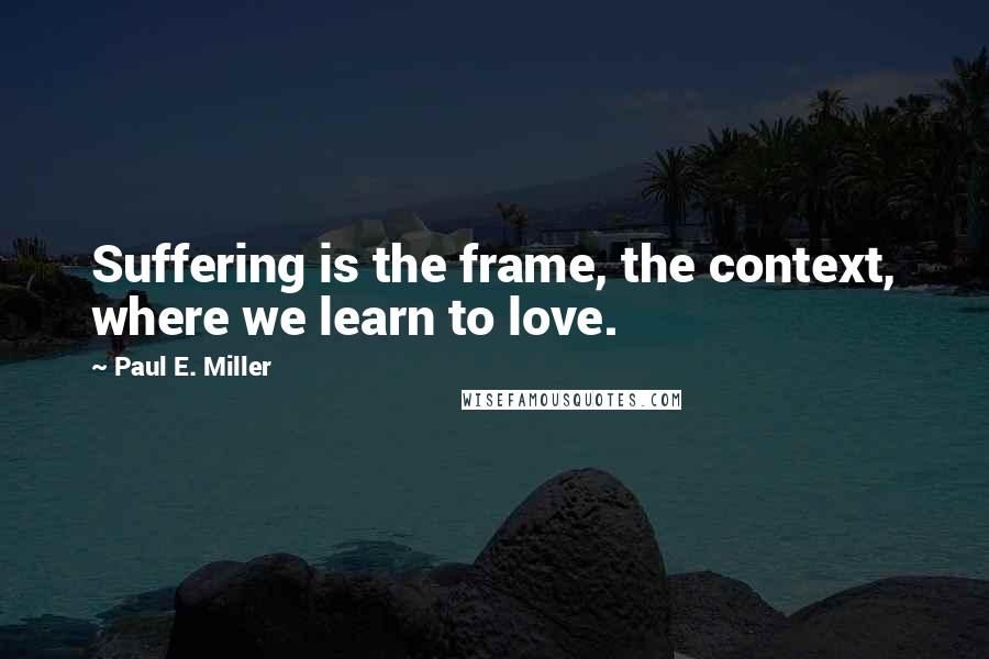 Paul E. Miller Quotes: Suffering is the frame, the context, where we learn to love.