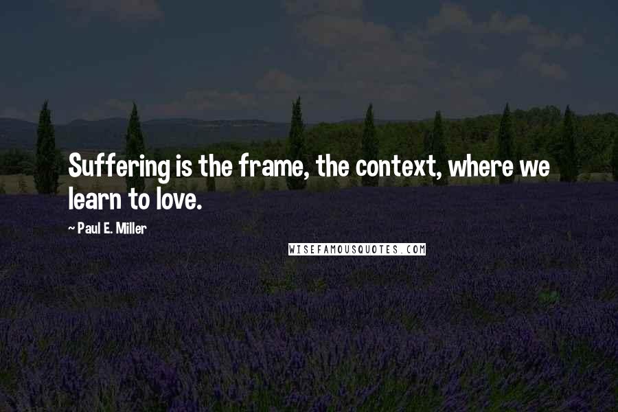Paul E. Miller Quotes: Suffering is the frame, the context, where we learn to love.