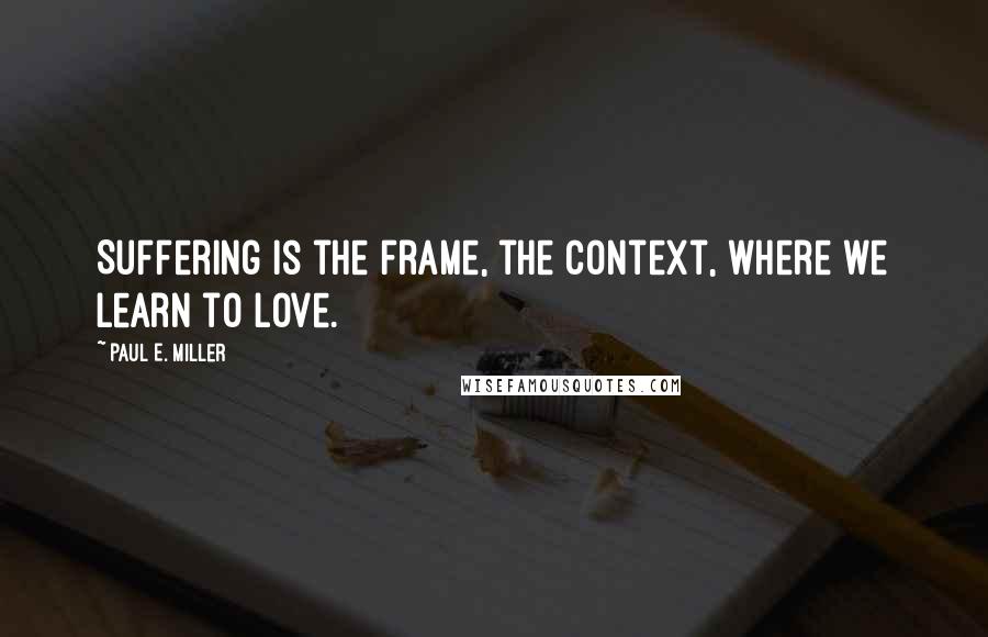 Paul E. Miller Quotes: Suffering is the frame, the context, where we learn to love.