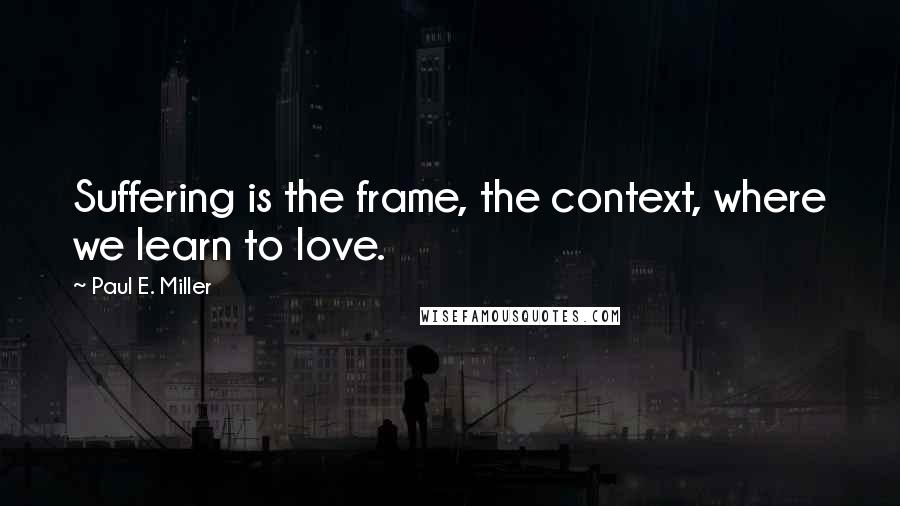 Paul E. Miller Quotes: Suffering is the frame, the context, where we learn to love.