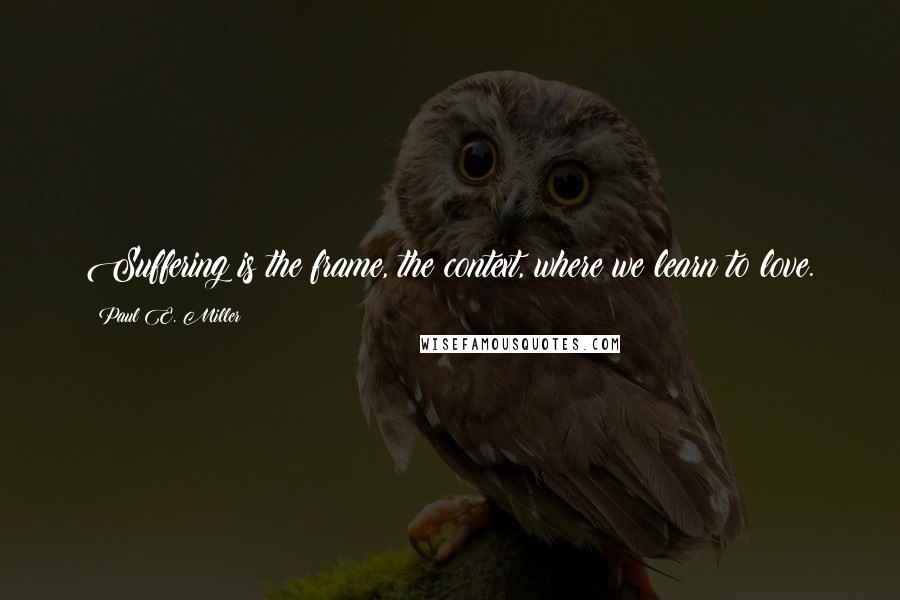 Paul E. Miller Quotes: Suffering is the frame, the context, where we learn to love.
