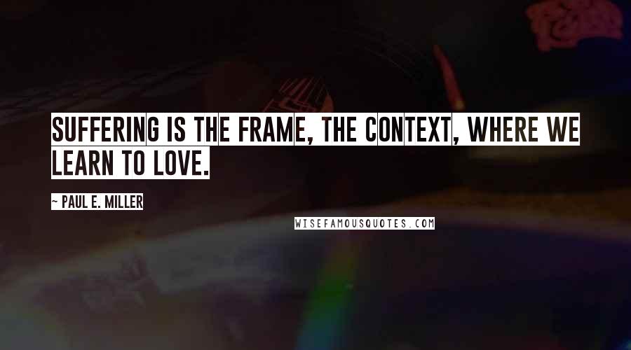 Paul E. Miller Quotes: Suffering is the frame, the context, where we learn to love.