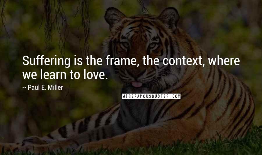 Paul E. Miller Quotes: Suffering is the frame, the context, where we learn to love.