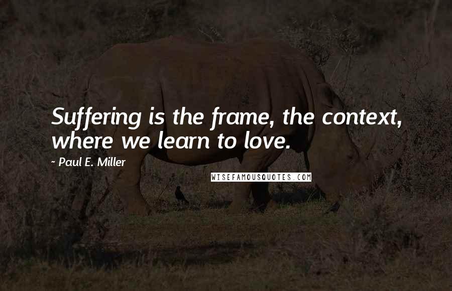 Paul E. Miller Quotes: Suffering is the frame, the context, where we learn to love.