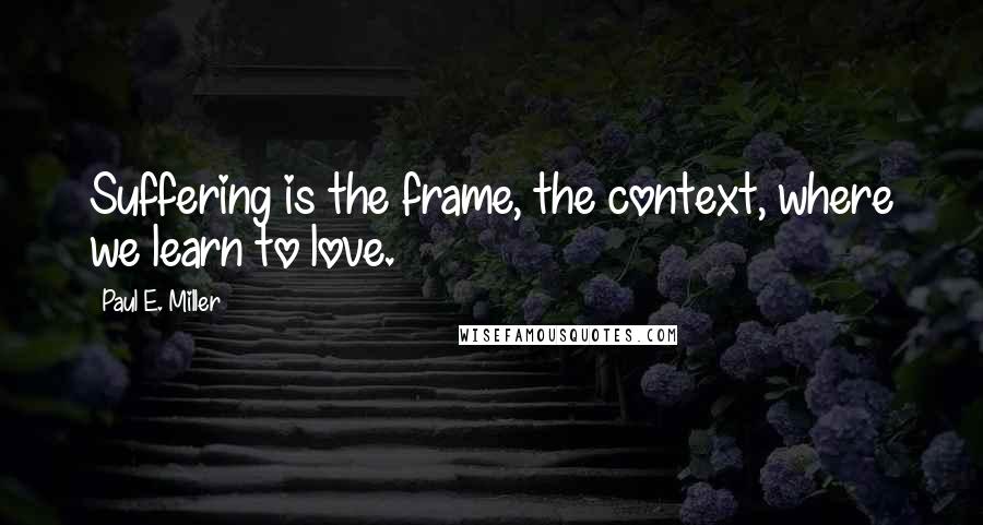 Paul E. Miller Quotes: Suffering is the frame, the context, where we learn to love.