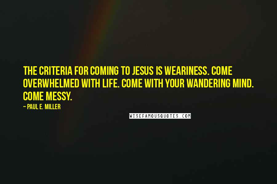 Paul E. Miller Quotes: The criteria for coming to Jesus is weariness. Come overwhelmed with life. Come with your wandering mind. Come messy.
