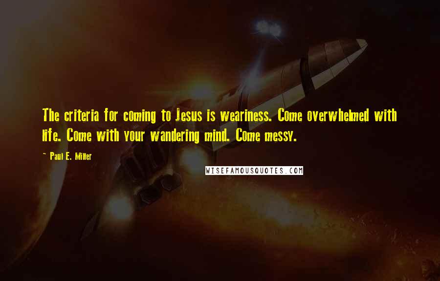 Paul E. Miller Quotes: The criteria for coming to Jesus is weariness. Come overwhelmed with life. Come with your wandering mind. Come messy.
