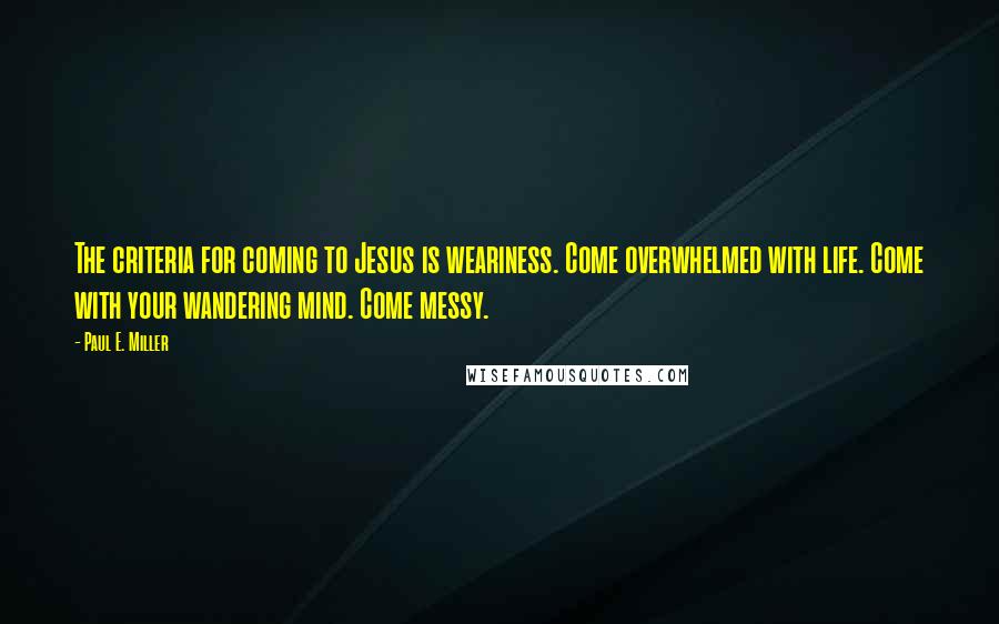 Paul E. Miller Quotes: The criteria for coming to Jesus is weariness. Come overwhelmed with life. Come with your wandering mind. Come messy.