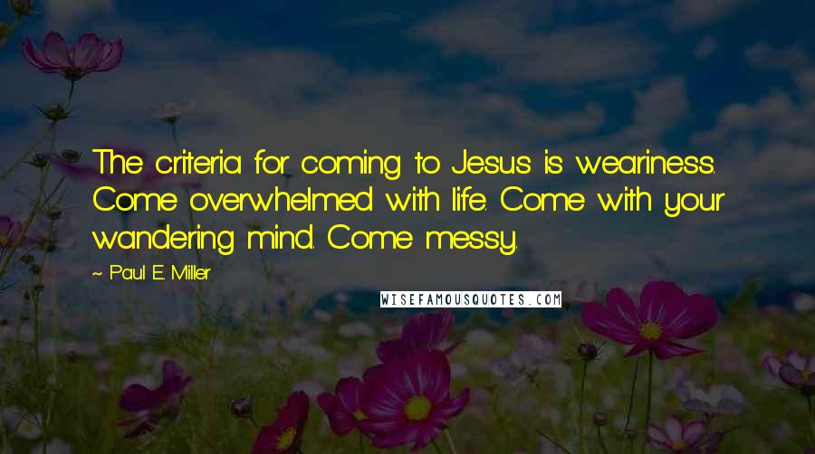 Paul E. Miller Quotes: The criteria for coming to Jesus is weariness. Come overwhelmed with life. Come with your wandering mind. Come messy.