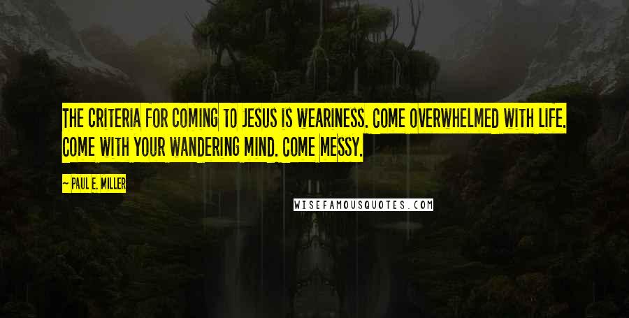 Paul E. Miller Quotes: The criteria for coming to Jesus is weariness. Come overwhelmed with life. Come with your wandering mind. Come messy.