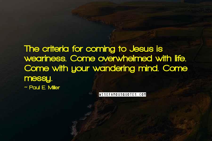 Paul E. Miller Quotes: The criteria for coming to Jesus is weariness. Come overwhelmed with life. Come with your wandering mind. Come messy.