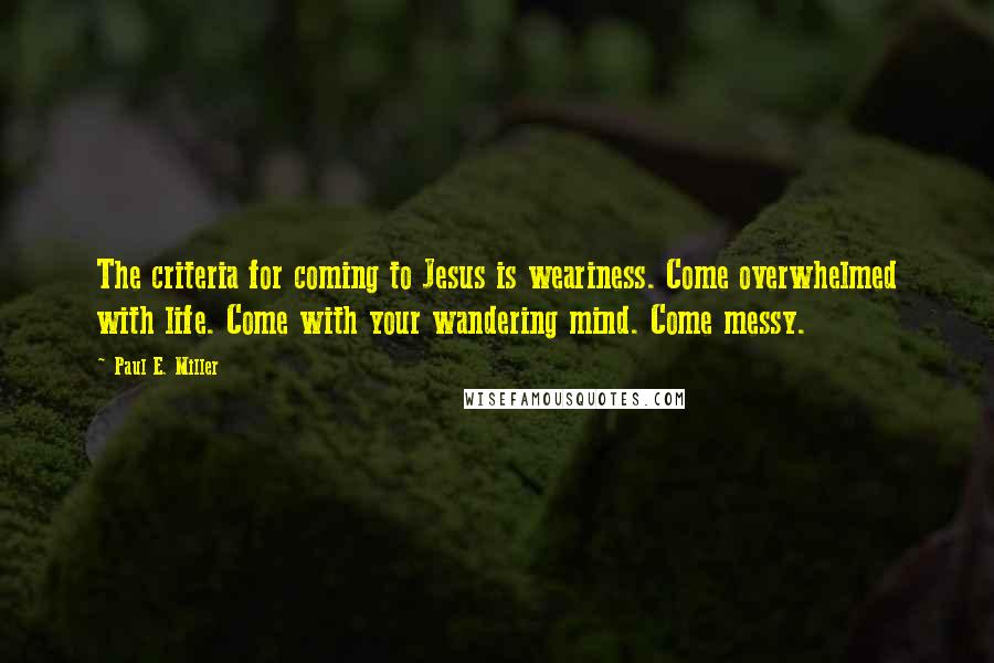 Paul E. Miller Quotes: The criteria for coming to Jesus is weariness. Come overwhelmed with life. Come with your wandering mind. Come messy.