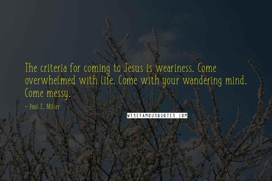 Paul E. Miller Quotes: The criteria for coming to Jesus is weariness. Come overwhelmed with life. Come with your wandering mind. Come messy.