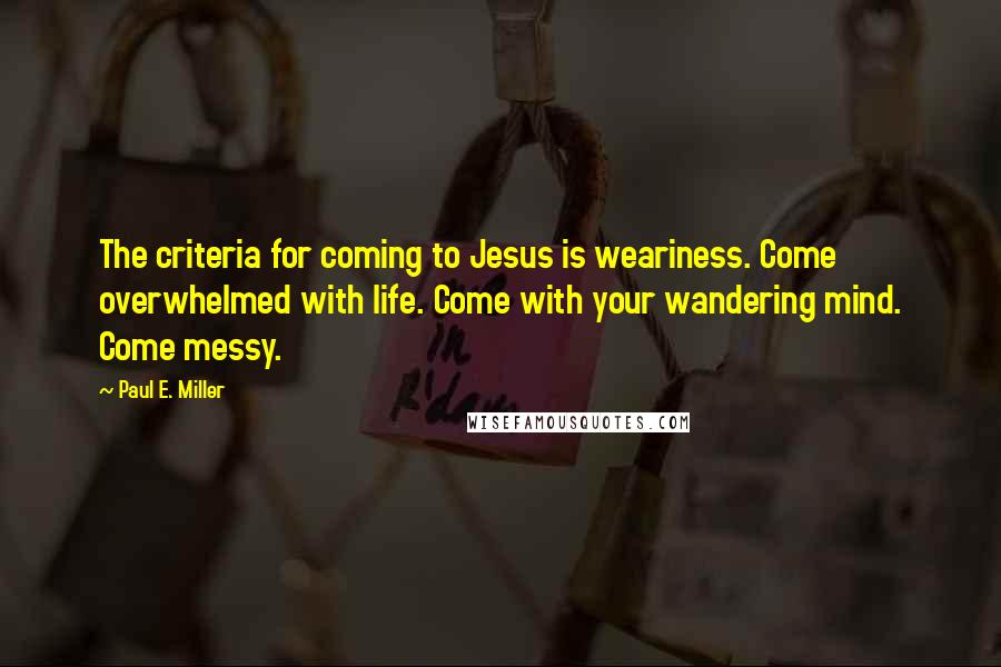 Paul E. Miller Quotes: The criteria for coming to Jesus is weariness. Come overwhelmed with life. Come with your wandering mind. Come messy.