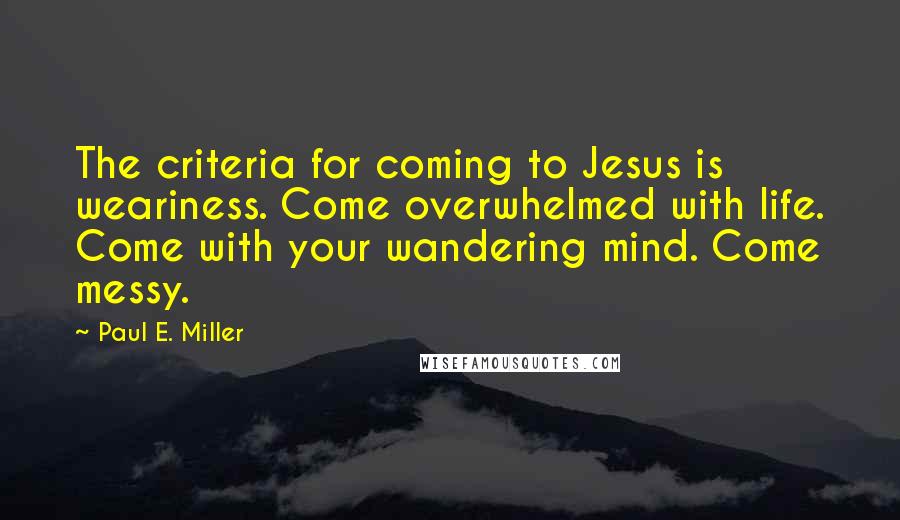 Paul E. Miller Quotes: The criteria for coming to Jesus is weariness. Come overwhelmed with life. Come with your wandering mind. Come messy.
