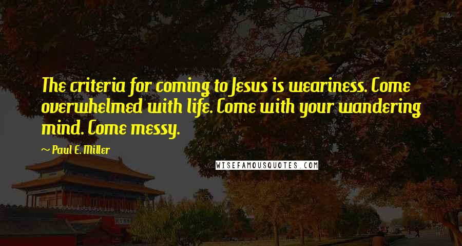 Paul E. Miller Quotes: The criteria for coming to Jesus is weariness. Come overwhelmed with life. Come with your wandering mind. Come messy.