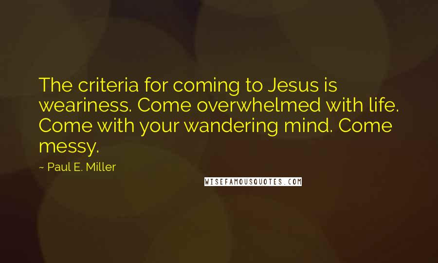 Paul E. Miller Quotes: The criteria for coming to Jesus is weariness. Come overwhelmed with life. Come with your wandering mind. Come messy.
