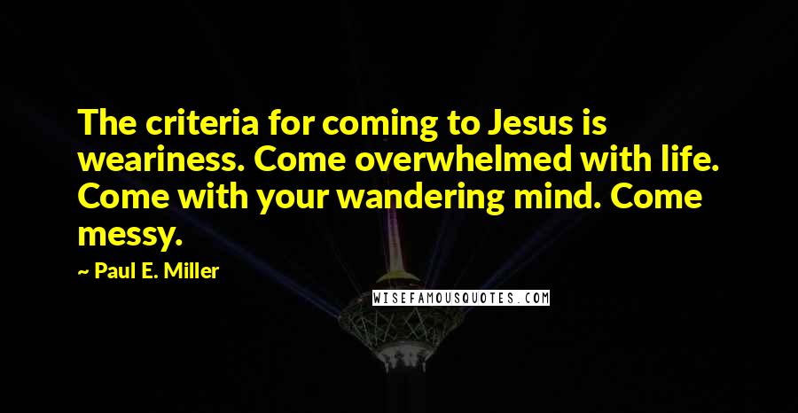 Paul E. Miller Quotes: The criteria for coming to Jesus is weariness. Come overwhelmed with life. Come with your wandering mind. Come messy.