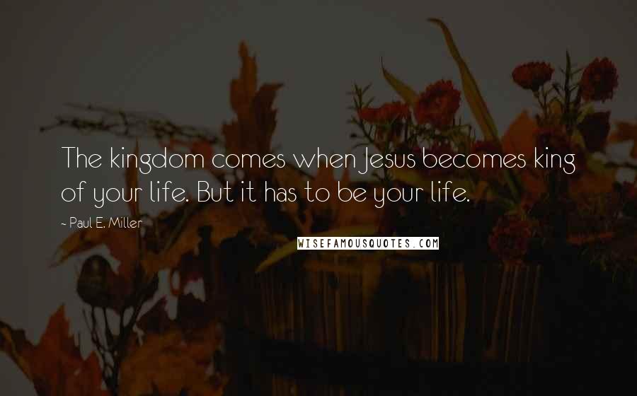 Paul E. Miller Quotes: The kingdom comes when Jesus becomes king of your life. But it has to be your life.