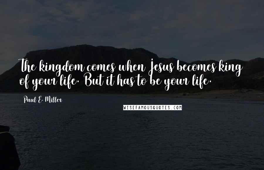 Paul E. Miller Quotes: The kingdom comes when Jesus becomes king of your life. But it has to be your life.