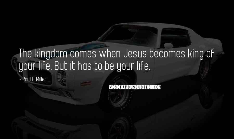 Paul E. Miller Quotes: The kingdom comes when Jesus becomes king of your life. But it has to be your life.