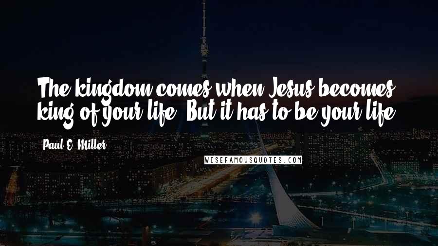 Paul E. Miller Quotes: The kingdom comes when Jesus becomes king of your life. But it has to be your life.