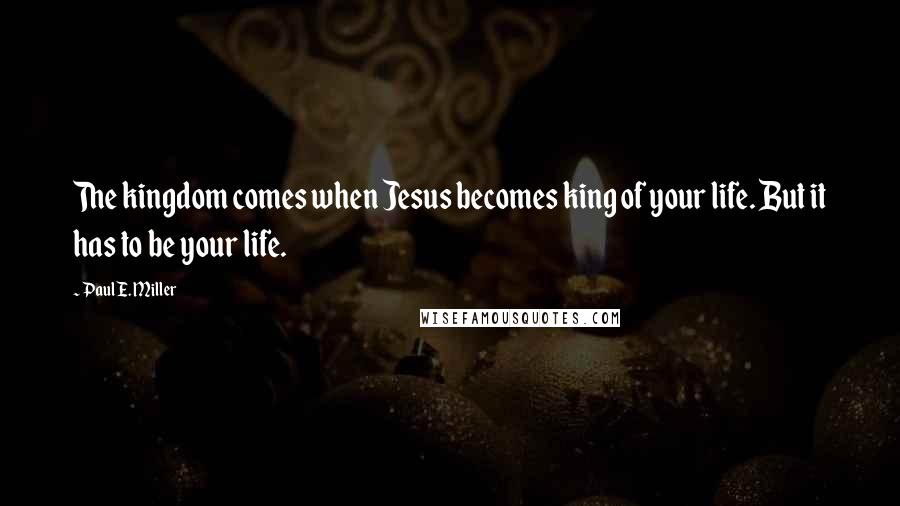 Paul E. Miller Quotes: The kingdom comes when Jesus becomes king of your life. But it has to be your life.