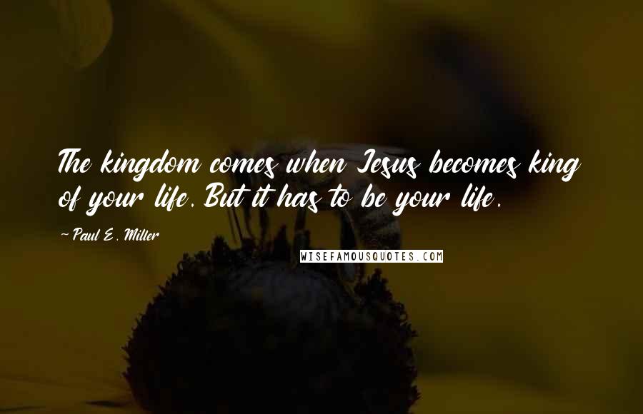 Paul E. Miller Quotes: The kingdom comes when Jesus becomes king of your life. But it has to be your life.