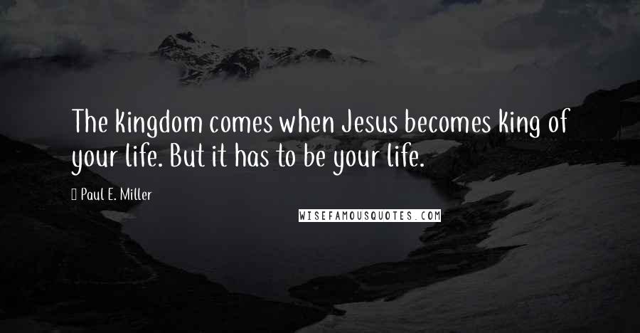 Paul E. Miller Quotes: The kingdom comes when Jesus becomes king of your life. But it has to be your life.
