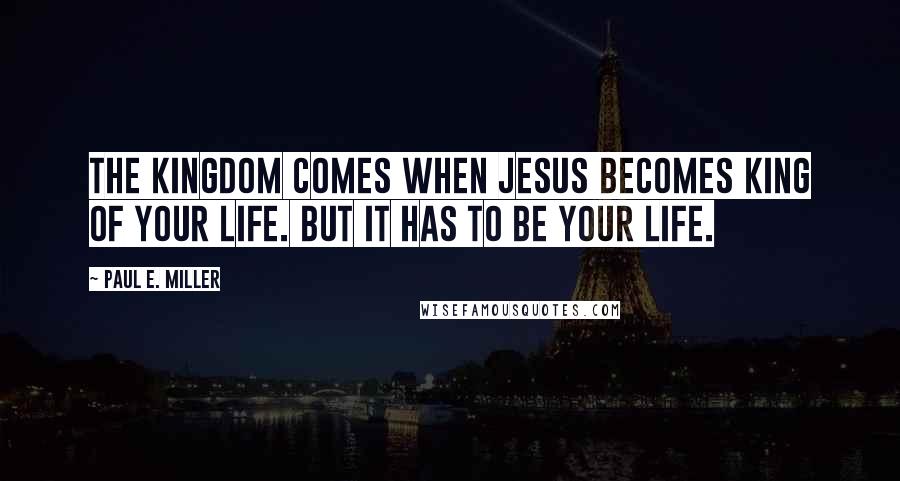 Paul E. Miller Quotes: The kingdom comes when Jesus becomes king of your life. But it has to be your life.