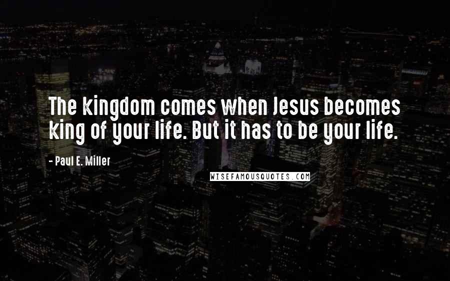 Paul E. Miller Quotes: The kingdom comes when Jesus becomes king of your life. But it has to be your life.