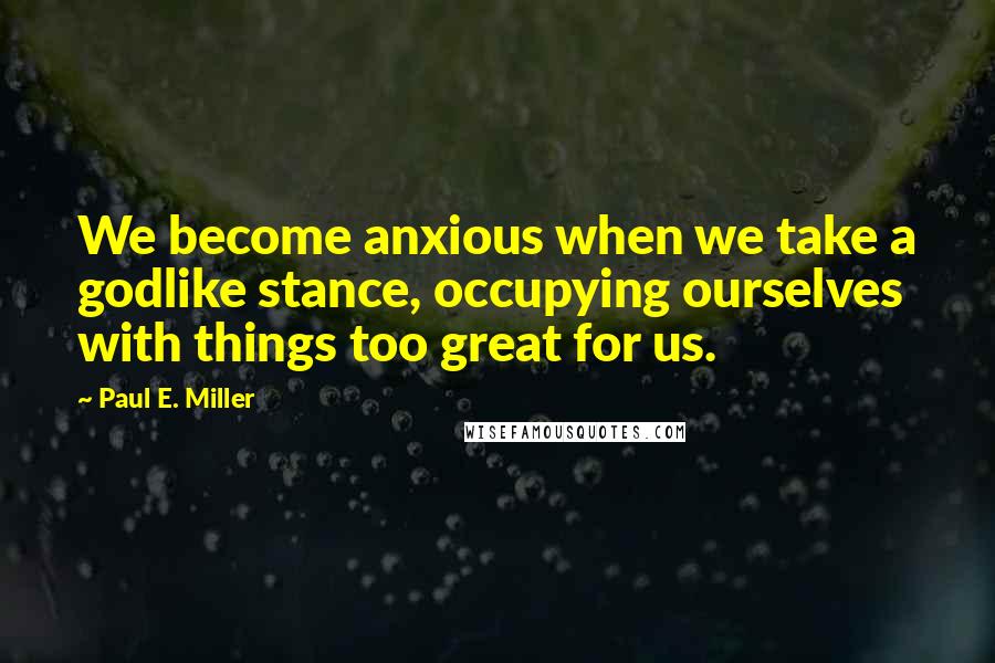 Paul E. Miller Quotes: We become anxious when we take a godlike stance, occupying ourselves with things too great for us.