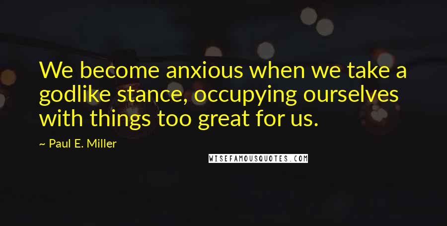 Paul E. Miller Quotes: We become anxious when we take a godlike stance, occupying ourselves with things too great for us.