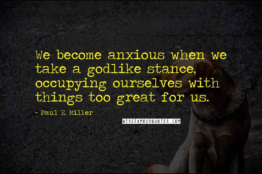 Paul E. Miller Quotes: We become anxious when we take a godlike stance, occupying ourselves with things too great for us.